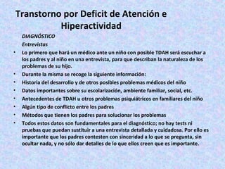 Transtorno por Deficit de Atención e
           Hiperactividad
    DIAGNÓSTICO
    Entrevistas
•   Lo primero que hará un médico ante un niño con posible TDAH será escuchar a
    los padres y al niño en una entrevista, para que describan la naturaleza de los
    problemas de su hijo.
•   Durante la misma se recoge la siguiente información:
•   Historia del desarrollo y de otros posibles problemas médicos del niño
•   Datos importantes sobre su escolarización, ambiente familiar, social, etc.
•   Antecedentes de TDAH u otros problemas psiquiátricos en familiares del niño
•   Algún tipo de conflicto entre los padres
•   Métodos que tienen los padres para solucionar los problemas
•   Todos estos datos son fundamentales para el diagnóstico; no hay tests ni
    pruebas que puedan sustituir a una entrevista detallada y cuidadosa. Por ello es
    importante que los padres contesten con sinceridad a lo que se pregunta, sin
    ocultar nada, y no sólo dar detalles de lo que ellos creen que es importante.
 