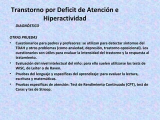 Transtorno por Deficit de Atención e
          Hiperactividad
   DIAGNÓSTICO

OTRAS PRUEBAS
• Cuestionarios para padres y profesores: se utilizan para detectar síntomas del
   TDAH y otros problemas (como ansiedad, depresión, trastorno oposicional). Los
   cuestionarios son útiles para evaluar la intensidad del trastorno y la respuesta al
   tratamiento.
• Evaluación del nivel intelectual del niño: para ello suelen utilizarse los tests de
   WISC, de Leiter o de Raven.
• Pruebas del lenguaje y específicas del aprendizaje: para evaluar la lectura,
   escritura y matemáticas.
• Pruebas específicas de atención: Test de Rendimiento Continuado (CPT), test de
   Caras y tes de Stroop.
 