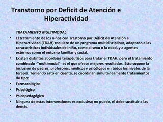 Transtorno por Deficit de Atención e
           Hiperactividad
    TRATAMIENTO MULTIMODAL
•   El tratamiento de los niños con Trastorno por Déficit de Atención e
    Hiperactividad (TDAH) requiere de un programa multidisciplinar, adaptado a las
    características individuales del niño, como el sexo o la edad, y a agentes
    externos como el entorno familiar y social.
•   Existen distintos abordajes terapéuticos para tratar el TDAH, pero el tratamiento
    combinado -"multimodal"- es el que ofrece mejores resultados. Esto supone la
    inclusión de padres, profesores, médicos y psicólogos en todos los niveles de la
    terapia. Teniendo esto en cuenta, se coordinan simultáneamente tratamientos
    de tipo:
•   Farmacológico
•   Psicológico
•   Psicopedagógico
•   Ninguna de estas intervenciones es exclusiva; no puede, ni debe sustituir a las
    demás.
 
