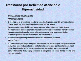 Transtorno por Deficit de Atención e
           Hiperactividad
    TRATAMIENTO MULTIMODAL
    FARMACOLÓGICO
•   El médico es el profesional sanitario autorizado para prescribir un tratamiento
    farmacológico y realizar el seguimiento de los pacientes.
•   Existen varios tipos de fármacos que ayudan a los niños con TDAH. Estos
    medicamentos actúan sobre los neurotransmisores dopamina y noradrenalina,
    cuya producción irregular genera los síntomas de este trastorno. Dichos
    fármacos pueden ser estimulantes o no estimulantes.
•   Su médico elegirá la opción más adecuada para cada paciente.
    PSICOLÓGICO
•   El tratamiento psicológico implica varios tipos de psicoterapia: terapia familiar e
    individual (que reduce el estrés en la familia provocado por la enfermedad del
    niño), la psicoeducación y entrenamiento a los padres para controlar el
    comportamiento de su hijo y apoyo en el colegio en las áreas donde el niño está
    más necesitado.
 