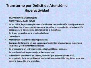 Transtorno por Deficit de Atención e
           Hiperactividad
    TRATAMIENTO MULTIMODAL
    PSICOTERAPIA PARA NIÑOS
•   En los niños, la psicoterapia suele combinarse con medicación. En algunos casos
    se utilizan por sí solas, pero en general es mejor el tratamiento combinado. En
    estos casos, la psicoterapia conductual es la más eficaz.
•   En líneas generales, se le enseña al niño a:
•   Controlarse.
•   Monitorizar sus actividades inapropiadas.
•   Comprender la forma en que sus comportamientos interrumpen y molestan a
    los demás y cómo intentar reducirlos.
•   Se proporciona un entrenamiento en las habilidades sociales.
•   Se enseñan técnicas para mejorar la autoestima.
•   El terapeuta debe tener en cuenta, además, que el TDAH puede estar
    acompañado de otros problemas psiquiátricos que también requieren atención,
    como la depresión o la ansiedad.
 