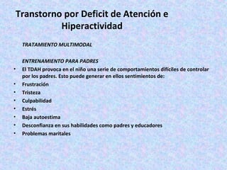 Transtorno por Deficit de Atención e
           Hiperactividad
    TRATAMIENTO MULTIMODAL

    ENTRENAMIENTO PARA PADRES
•   El TDAH provoca en el niño una serie de comportamientos difíciles de controlar
    por los padres. Esto puede generar en ellos sentimientos de:
•   Frustración
•   Tristeza
•   Culpabilidad
•   Estrés
•   Baja autoestima
•   Desconfianza en sus habilidades como padres y educadores
•   Problemas maritales
 