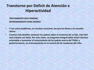Transtorno por Deficit de Atención e
           Hiperactividad
    TRATAMIENTO MULTIMODAL
    ENTRENAMIENTO PARA PADRES

•   Y son estos problemas, en muchas ocasiones, los que los llevan a la consulta
    clínica.
•   Cuantos más detalles conozcan los padres sobre el trastorno de su hijo, más fácil
    será tratarlo con éxito. Por esta razón, un programa integral debe incluir técnicas
    orientadas a aumentar el conocimiento de los padres acerca del TDAH, y
    posteriormente, un entrenamiento en el control de las conductas del niño.
 