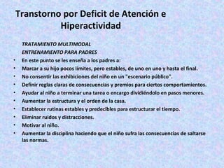 Transtorno por Deficit de Atención e
           Hiperactividad
    TRATAMIENTO MULTIMODAL
    ENTRENAMIENTO PARA PADRES
•   En este punto se les enseña a los padres a:
•   Marcar a su hijo pocos límites, pero estables, de uno en uno y hasta el final.
•   No consentir las exhibiciones del niño en un "escenario público".
•   Definir reglas claras de consecuencias y premios para ciertos comportamientos.
•   Ayudar al niño a terminar una tarea o encargo dividiéndolo en pasos menores.
•   Aumentar la estructura y el orden de la casa.
•   Establecer rutinas estables y predecibles para estructurar el tiempo.
•   Eliminar ruidos y distracciones.
•   Motivar al niño.
•   Aumentar la disciplina haciendo que el niño sufra las consecuencias de saltarse
    las normas.
 