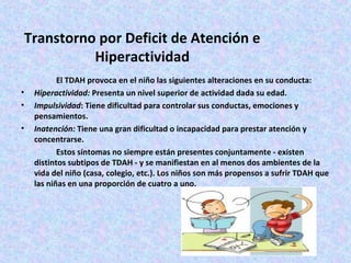 Transtorno por Deficit de Atención e
           Hiperactividad
           El TDAH provoca en el niño las siguientes alteraciones en su conducta:
•   Hiperactividad: Presenta un nivel superior de actividad dada su edad.
•   Impulsividad: Tiene dificultad para controlar sus conductas, emociones y
    pensamientos.
•   Inatención: Tiene una gran dificultad o incapacidad para prestar atención y
    concentrarse.
           Estos síntomas no siempre están presentes conjuntamente - existen
    distintos subtipos de TDAH - y se manifiestan en al menos dos ambientes de la
    vida del niño (casa, colegio, etc.). Los niños son más propensos a sufrir TDAH que
    las niñas en una proporción de cuatro a uno.
 