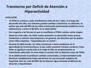 Transtorno por Deficit de Atención e
          Hiperactividad
EVOLUCIÓN
•  El TDAH es crónico y suele manifestarse antes de los 7 años. A lo largo del
   desarrollo del niño, sus síntomas pueden cambiar o disminuir; no obstante, se
   estima que más del 80% de los niños continuarán presentando problemas en la
   adolescencia, y entre el 30-65%, en la edad adulta.
• Con respecto a las formas en que se manifiesta el TDAH, existen varias etapas:
• Hasta los cinco años, los niños suelen presentar un desarrollo motor precoz.
   Comienzan a caminar muy temprano y en general, son descritos por los padres
   como niños inquietos, "impulsados por un motor".
• Durante la edad escolar, los niños comienzan a tener problemas en el
   aprendizaje de la lectoescritura, lo que suele ocasionar fracasos escolares. Estos
   fallos se agudizan cuanto más se le exige al niño sin proporcionarle un
   tratamiento adecuado. En esta etapa es cuando más se detectan casos de TDAH.
• En la adolescencia se producen cambios sustanciales. La hiperactividad suele
   disminuir notablemente hasta convertirse en una sensación subjetiva de
   inquietud. Aún así, más del 80% de los jóvenes sigue teniendo problemas de
   atención e impulsividad.
 