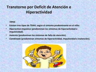 Transtorno por Deficit de Atención e
           Hiperactividad

    TIPOS
•   Existen tres tipos de TDAH, según el síntoma predominante en el niño:
•   Hiperactivo-impulsivo (predominan los síntomas de hiperactividad e
    impulsividad).
•   Inatento (predominan los síntomas de falta de atención).
•   Combinado (predominan síntomas de hiperactividad, impulsividad e inatención).
 
