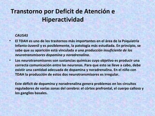 Transtorno por Deficit de Atención e
           Hiperactividad

    CAUSAS
•   El TDAH es uno de los trastornos más importantes en el área de la Psiquiatría
    Infanto-Juvenil y es posiblemente, la patología más estudiada. En principio, se
    sabe que su aparición está vinculada a una producción insuficiente de los
    neurotransmisores dopamina y noradrenalina.
•   Los neurotransmisores son sustancias químicas cuyo objetivo es producir una
    correcta comunicación entre las neuronas. Para que esto se lleve a cabo, debe
    existir una cantidad adecuada de dopamina y noradrenalina. En el niño con
    TDAH la producción de estos dos neurotransmisores es irregular.

    Este déficit de dopamina y noradrenalina genera problemas en los circuitos
    reguladores de varias zonas del cerebro: el córtex prefrontal, el cuerpo calloso y
    los ganglios basales.
 