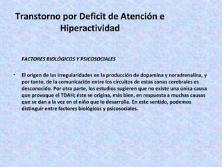 Transtorno por Deficit de Atención e
           Hiperactividad

    FACTORES BIOLÓGICOS Y PSICOSOCIALES

•   El origen de las irregularidades en la producción de dopamina y noradrenalina, y
    por tanto, de la comunicación entre los circuitos de estas zonas cerebrales es
    desconocido. Por otra parte, los estudios sugieren que no existe una única causa
    que provoque el TDAH; éste se origina, más bien, en respuesta a muchas causas
    que se dan a la vez en el niño que lo desarrolla. En este sentido, podemos
    distinguir entre factores biológicos y psicosociales.
 