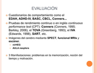 EVALUACIÓN
   Cuestionarios de comportamiento como el
    EDAH, ADHD-IV, BASC, CBCL, Conners...
   Pruebas de rendimiento continuo o en inglés continuous
    performance test (CPT): Conners (Conners, 1995;
    Barkley, 2006), el TOVA (Greenberg, 1993), el IVA
    (Edwards, 1998), SART, etc.
   Imágenes del cerebro mediante SPECT, funcional MRIs y
    escáner.
       nirHEG
       AULA nesplora


   3 Manifestaciones: problemas en la memorización, noción del
    tiempo y motivación.
 