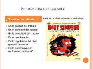IMPLICACIONES ESCOLARES

¿Cómo se manifiestan?             Atención sostenida-Memoria de trabajo:


   En la calidad del trabajo
   En la cantidad del trabajo
   En la velocidad del trabajo
   En el rendimiento
   En la regulación del nivel
    general de alerta
   En la automotivación
    (autorreforzamiento)*
 