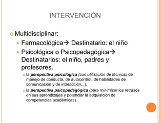 INTERVENCIÓN

 Multidisciplinar:

   Farmacológica Destinatario: el niño
   Psicológica o Psicopedagógica
    Destinatarios: el niño, padres y
    profesores.
       la perspectiva psicológica (con utilización de técnicas de
        manejo de conducta, de autocontrol, de habilidades de
        comunicación y de interacción,..),
       la perspectiva psicopedagógica (para minimizar los retrasos

        en sus aprendizajes y potenciar la adquisición de
        competencias académicas).
 