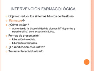 INTERVENCIÓN FARMACOLÓGICA
   Objetivo: reducir los síntomas básicos del trastorno
   Fármacos
   ¿Cómo actúan?
       Aumentando la disponibilidad de algunos NT(dopamina y
        noradrenalina) en el espacio sináptico.
   Formas de presentación:
     Liberación inmediata.
     Liberación prolongada.

   ¿La medicación es curativa?
   Tratamiento individualizado
 