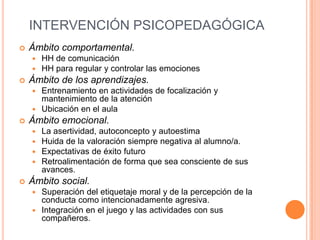 INTERVENCIÓN PSICOPEDAGÓGICA
   Ámbito comportamental.
       HH de comunicación
       HH para regular y controlar las emociones
   Ámbito de los aprendizajes.
     Entrenamiento en actividades de focalización y
      mantenimiento de la atención
     Ubicación en el aula
   Ámbito emocional.
       La asertividad, autoconcepto y autoestima
       Huida de la valoración siempre negativa al alumno/a.
       Expectativas de éxito futuro
       Retroalimentación de forma que sea consciente de sus
        avances.
   Ámbito social.
     Superación del etiquetaje moral y de la percepción de la
      conducta como intencionadamente agresiva.
     Integración en el juego y las actividades con sus
      compañeros.
 