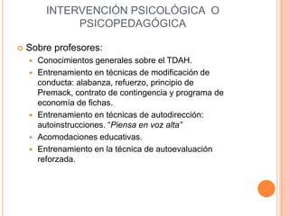 INTERVENCIÓN PSICOLÓGICA O
               PSICOPEDAGÓGICA

   Sobre profesores:
       Conocimientos generales sobre el TDAH.
       Entrenamiento en técnicas de modificación de
        conducta: alabanza, refuerzo, principio de
        Premack, contrato de contingencia y programa de
        economía de fichas.
       Entrenamiento en técnicas de autodirección:
        autoinstrucciones. “Piensa en voz alta”
       Acomodaciones educativas.
       Entrenamiento en la técnica de autoevaluación
        reforzada.
 