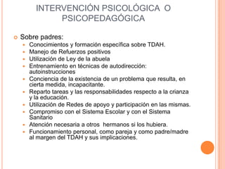 INTERVENCIÓN PSICOLÓGICA O
               PSICOPEDAGÓGICA

   Sobre padres:
       Conocimientos y formación específica sobre TDAH.
       Manejo de Refuerzos positivos
       Utilización de Ley de la abuela
       Entrenamiento en técnicas de autodirección:
        autoinstrucciones
       Conciencia de la existencia de un problema que resulta, en
        cierta medida, incapacitante.
       Reparto tareas y las responsabilidades respecto a la crianza
        y la educación.
       Utilización de Redes de apoyo y participación en las mismas.
       Compromiso con el Sistema Escolar y con el Sistema
        Sanitario
       Atención necesaria a otros hermanos si los hubiera.
       Funcionamiento personal, como pareja y como padre/madre
        al margen del TDAH y sus implicaciones.
 