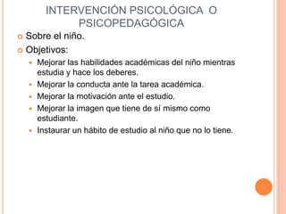 INTERVENCIÓN PSICOLÓGICA O
               PSICOPEDAGÓGICA
 Sobre el niño.
 Objetivos:
       Mejorar las habilidades académicas del niño mientras
        estudia y hace los deberes.
       Mejorar la conducta ante la tarea académica.
       Mejorar la motivación ante el estudio.
       Mejorar la imagen que tiene de sí mismo como
        estudiante.
       Instaurar un hábito de estudio al niño que no lo tiene.
 