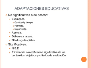ADAPTACIONES EDUCATIVAS
   No significativas o de acceso:
       Exámenes.
         Cantidad y tiempo
         Formato.

         Supervisión

     Agenda.
     Deberes y tareas.
     Olvidos y despistes.

   Significativas:
     N.E.E.
     Eliminación o modificación significativa de los
      contenidos, objetivos y criterios de evaluación.
 