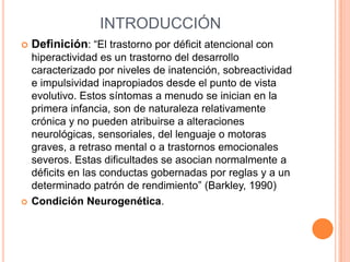 INTRODUCCIÓN
   Definición: “El trastorno por déficit atencional con
    hiperactividad es un trastorno del desarrollo
    caracterizado por niveles de inatención, sobreactividad
    e impulsividad inapropiados desde el punto de vista
    evolutivo. Estos síntomas a menudo se inician en la
    primera infancia, son de naturaleza relativamente
    crónica y no pueden atribuirse a alteraciones
    neurológicas, sensoriales, del lenguaje o motoras
    graves, a retraso mental o a trastornos emocionales
    severos. Estas dificultades se asocian normalmente a
    déficits en las conductas gobernadas por reglas y a un
    determinado patrón de rendimiento” (Barkley, 1990)
   Condición Neurogenética.
 