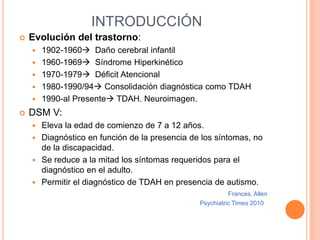 INTRODUCCIÓN
   Evolución del trastorno:
       1902-1960 Daño cerebral infantil
       1960-1969 Síndrome Hiperkinético
       1970-1979 Déficit Atencional
       1980-1990/94 Consolidación diagnóstica como TDAH
       1990-al Presente TDAH. Neuroimagen.
   DSM V:
     Eleva la edad de comienzo de 7 a 12 años.
     Diagnóstico en función de la presencia de los síntomas, no
      de la discapacidad.
     Se reduce a la mitad los síntomas requeridos para el
      diagnóstico en el adulto.
     Permitir el diagnóstico de TDAH en presencia de autismo.
                                                         Frances, Allen
                                               Psychiatric Times 2010
 