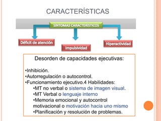 CARACTERÍSTICAS




    Desorden de capacidades ejecutivas:

•Inhibición.
•Autorregulación o autocontrol.
•Funcionamiento ejecutivo.4 Habilidades:
    •MT no verbal o sistema de imagen visual.
    •MT Verbal o lenguaje interno
    •Memoria emocional y autocontrol
    motivacional o motivación hacia uno mismo
    •Planificación y resolución de problemas.
 