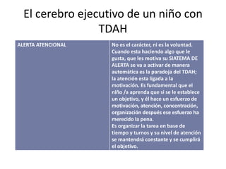 El cerebro ejecutivo de un niño con
TDAH
ALERTA ATENCIONAL No es el carácter, ni es la voluntad.
Cuando esta haciendo algo que le
gusta, que les motiva su SIATEMA DE
ALERTA se va a activar de manera
automática es la paradoja del TDAH;
la atención esta ligada a la
motivación. Es fundamental que el
niño /a aprenda que si se le establece
un objetivo, y él hace un esfuerzo de
motivación, atención, concentración,
organización después ese esfuerzo ha
merecido la pena.
Es organizar la tarea en base de
tiempo y turnos y su nivel de atención
se mantendrá constante y se cumplirá
el objetivo.
 