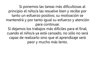 Si ponemos las tareas más dificultosas al
principio el niño/a las resuelve bien y recibe por
tanto un esfuerzo positivo, su motivación se
mantendrá y por tanto igual su esfuerzo y atención
para continuar.
Si dejamos los trabajos más difíciles para el final,
cuando el niño/a ya está cansado, no sólo no será
capaz de realizarlo sino que el aprendizaje será
peor y mucho más lento.
 