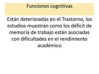Funciones cognitivas
Están deterioradas en el Trastorno, los
estudios muestran como los déficit de
memoria de trabajo están asociadas
con dificultades en el rendimiento
académico
 
