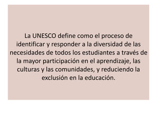 La UNESCO define como el proceso de
identificar y responder a la diversidad de las
necesidades de todos los estudiantes a través de
la mayor participación en el aprendizaje, las
culturas y las comunidades, y reduciendo la
exclusión en la educación.
 
