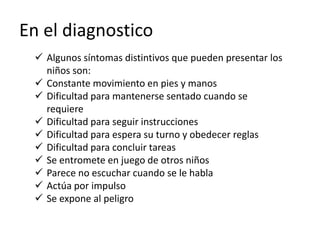 En el diagnostico
 Algunos síntomas distintivos que pueden presentar los
niños son:
 Constante movimiento en pies y manos
 Dificultad para mantenerse sentado cuando se
requiere
 Dificultad para seguir instrucciones
 Dificultad para espera su turno y obedecer reglas
 Dificultad para concluir tareas
 Se entromete en juego de otros niños
 Parece no escuchar cuando se le habla
 Actúa por impulso
 Se expone al peligro
 
