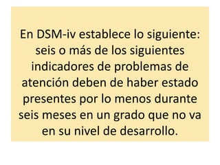 En DSM-iv establece lo siguiente:
seis o más de los siguientes
indicadores de problemas de
atención deben de haber estado
presentes por lo menos durante
seis meses en un grado que no va
en su nivel de desarrollo.
 