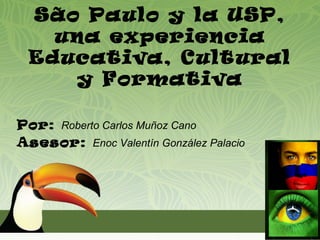 São Paulo y la USP,
   una experiencia
 Educativa, Cultural
    y Formativa

Por: Roberto Carlos Muñoz Cano
Asesor: Enoc Valentín González Palacio
 