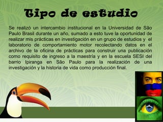 Tipo de estudio
Se realizó un intercambio institucional en la Universidad de São
Paulo Brasil durante un año, sumado a esto tuve la oportunidad de
realizar mis prácticas en investigación en un grupo de estudios y el
laboratorio de comportamiento motor recolectando datos en el
archivo de la oficina de prácticas para construir una publicación
como requisito de ingreso a la maestría y en la escuela SESI del
barrio Ipiranga en São Paulo para la realización de una
investigación y la historia de vida como producción final.
 