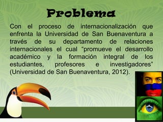 Problema
Con el proceso de internacionalización que
enfrenta la Universidad de San Buenaventura a
través de su departamento de relaciones
internacionales el cual “promueve el desarrollo
académico y la formación integral de los
estudiantes,    profesores   e   investigadores”
(Universidad de San Buenaventura, 2012).
 
