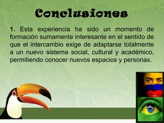 Conclusiones
1. Esta experiencia ha sido un momento de
formación sumamente interesante en el sentido de
que el intercambio exige de adaptarse totalmente
a un nuevo sistema social, cultural y académico,
permitiendo conocer nuevos espacios y personas.
 