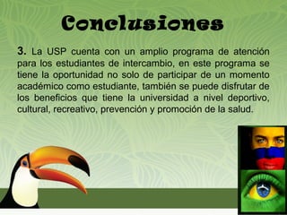 Conclusiones
3. La USP cuenta con un amplio programa de atención
para los estudiantes de intercambio, en este programa se
tiene la oportunidad no solo de participar de un momento
académico como estudiante, también se puede disfrutar de
los beneficios que tiene la universidad a nivel deportivo,
cultural, recreativo, prevención y promoción de la salud.
 