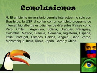 Conclusiones
4. El ambiente universitario permite interactuar no solo con
Brasileros, la USP al contar con un completo programa de
intercambio alberga estudiantes de diferentes Países como
Perú, Chile,      Argentina, Bolivia, Uruguay, Paraguay,
Colombia, México, Francia, Alemania, Inglaterra, España,
Italia, Portugal, Estados Unidos, Angola, Cabo Verde,
Mozambique, India, Rusia, Japón, Corea y China.
 