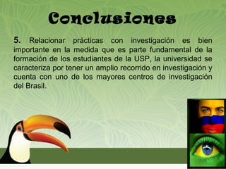 Conclusiones
5. Relacionar prácticas con investigación es bien
importante en la medida que es parte fundamental de la
formación de los estudiantes de la USP, la universidad se
caracteriza por tener un amplio recorrido en investigación y
cuenta con uno de los mayores centros de investigación
del Brasil.
 