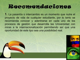 Recomendaciones
1. La pasantía o intercambio es un momento que nutre el
proyecto de vida de cualquier estudiante, por lo tanto se
recomienda conocer y adentrarse en cada uno de los
procesos de gestión que desarrolla las Universidad con
miras a la internacionalización permitiendo así que una
oportunidad de este tipo sea una posibilidad real.
 
