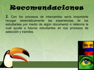 Recomendaciones
2. Con los procesos de intercambio sería importante
recoger sistemáticamente las experiencias de los
estudiantes por medio de algún documento o relatoría la
cual ayude a futuros estudiantes en sus procesos de
selección y trámites.
 