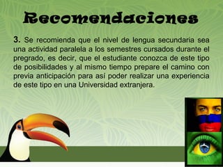Recomendaciones
3. Se recomienda que el nivel de lengua secundaria sea
una actividad paralela a los semestres cursados durante el
pregrado, es decir, que el estudiante conozca de este tipo
de posibilidades y al mismo tiempo prepare el camino con
previa anticipación para así poder realizar una experiencia
de este tipo en una Universidad extranjera.
 