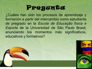 Pregunta
¿Cuáles han sido los procesos de aprendizaje y
formación a partir del intercambio como estudiante
de pregrado en la Escola de Educação física e
Esporte de la Universidad de São Paulo Brasil,
enunciando los momentos más significativos,
educativos y formativos?
 