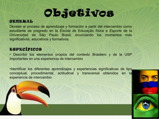 Objetivos
GENERAL
Develar el proceso de aprendizaje y formación a partir del intercambio como
estudiante de pregrado en la Escola de Educação física e Esporte de la
Universidad de São Paulo Brasil, enunciando los momentos más
significativos, educativos y formativos.

ESPECÍFICOS
• Describir los elementos propios del contexto Brasilero y de la USP
importantes en una experiencia de intercambio

•Identificar los diferentes aprendizajes y experiencias significativas de tipo
conceptual, procedimental, actitudinal y transversal obtenidos en la
experiencia de intercambio
 
