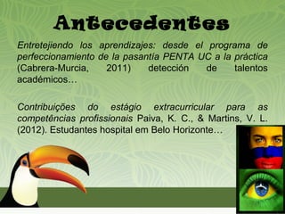 Antecedentes
Entretejiendo los aprendizajes: desde el programa de
perfeccionamiento de la pasantía PENTA UC a la práctica
(Cabrera-Murcia,    2011)    detección   de    talentos
académicos…

Contribuições do estágio extracurricular para as
competências profissionais Paiva, K. C., & Martins, V. L.
(2012). Estudantes hospital em Belo Horizonte…
 