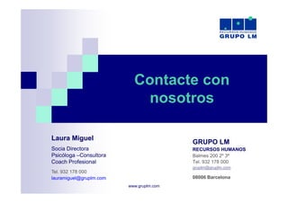 Contacte con
                             nosotros

Laura Miguel
                                          GRUPO LM
Socia Directora
S i Di t                                  RECURSOS HUMANOS
Psicóloga –Consultora                     Balmes 200 2º 3ª
Coach Profesional                         Tel. 932 178 000
                                          gruplm@gruplm.com
Tel.
T l 932 178 000
lauramiguel@gruplm.com                    08006 Barcelona
                         www.gruplm.com
 