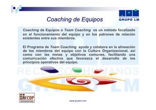 Coaching d E i
             C   hi de Equipos
Coaching de Equipos o Team Coaching es un método focalizado
en el funcionamiento del equipo y en los patrones de relación
existentes entre sus miembros.

El Programa de Team Coaching ayuda y colabora en la alineación
de los miembros del equipo con la Cultura Organizacional, así
como con las metas y objetivos comunes facilitando una
                                  comunes,
comunicación efectiva que favorezca el desarrollo de los
principios operativos del equipo.




                         www.gruplm.com
 