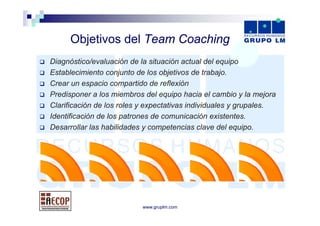 Objetivos d l T
     Obj ti    del Team Coaching
                        C   hi
Diagnóstico/evaluación de la situación actual del equipo
Establecimiento conjunto de los objetivos de trabajo.
Crear un espacio compartido de reflexión
             p          p
Predisponer a los miembros del equipo hacia el cambio y la mejora
Clarificación de los roles y expectativas individuales y grupales.
Identificación de los patrones de comunicación existentes.
Desarrollar las habilidades y competencias clave del equipo.




                           www.gruplm.com
 