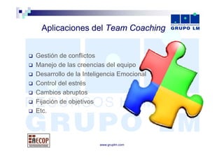 Aplicaciones d l T
  A li   i     del Team Coaching
                        C   hi


Gestión de conflictos
Manejo de las creencias del equipo
Desarrollo de la Inteligencia Emocional
Control del estrés
Cambios abruptos
Fijación de objetivos
Etc.




                      www.gruplm.com
 