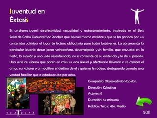 Es un drama juvenil de afectividad, sexualidad y autoconocimiento, inspirado en el Best Seller de Carlos Cuauhtemoc Sánchez que lleva el mismo nombre y que se ha ganado por sus contenidos valóricos el lugar de lectura obligatoria para todos los jóvenes.  La obra cuenta la particular historia de un joven veinteañero, desarraigado y sin familia, que envuelto en la fiesta, la evasión y una vida desenfrenada, no es consiente de su existencia y la de su pasado. Una serie de sucesos que ponen en crisis su vida sexual y afectiva lo llevaran a re conocer el amor, sus valores y a modificar el destino de el y quienes le rodean, destapando con esto una verdad familiar que a estado oculta por años. Compañía:  Observatorio Popular. Dirección: Colectiva Actores: 9 Duración: 50 minutos Público: 7mo a 4to. Medio J uventud en Éxtasi s 