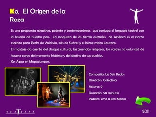 Es una propuesta atractiva, potente y contemporánea,  que conjuga el lenguaje teatral con la historia de nuestro país.  La conquista de las tierras australes  de América es el marco escénico para Pedro de Valdivia, Inés de Suárez y el héroe mítico Lautaro. El montaje da cuenta del choque cultural, las creencias religiosas, los valores, la voluntad de hacerse cargo del momento histórico y del destino de sus pueblos. Ko: Agua en Mapudungun. Compañía:  La Seis Dedos  Dirección: Colectiva Actores: 9 Duración: 50 minutos Público: 7mo a 4to. Medio K o,  El Origen de la Raza 